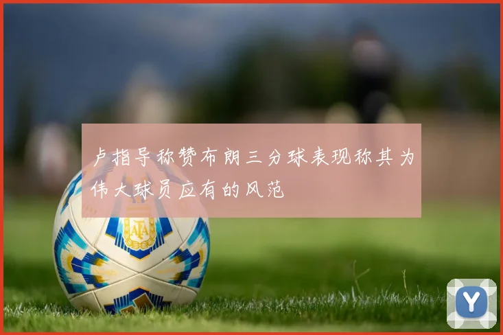卢指导称赞布朗三分球表现称其为伟大球员应有的风范