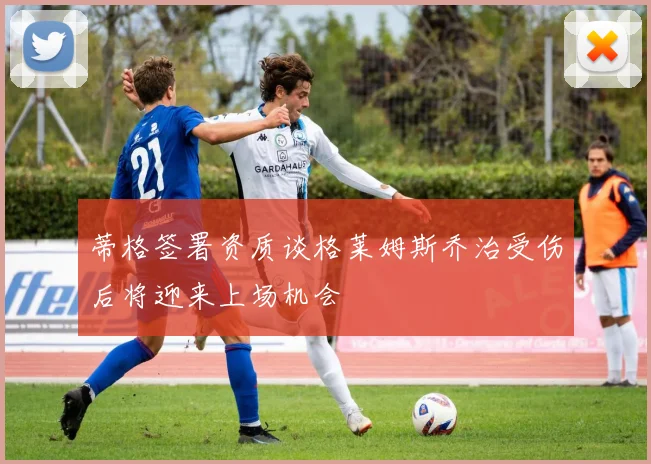 蒂格签署资质谈格莱姆斯乔治受伤后将迎来上场机会