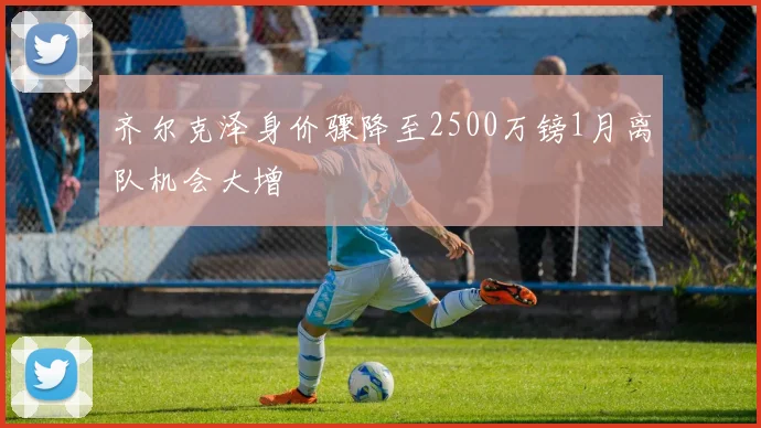 齐尔克泽身价骤降至2500万镑1月离队机会大增