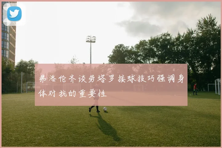 弗洛伦齐谈劳塔罗接球技巧强调身体对抗的重要性