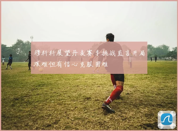穆科科展望丹麦赛季挑战直言开局艰难但有信心克服困难
