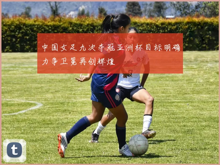 中国女足九次夺冠亚洲杯目标明确力争卫冕再创辉煌