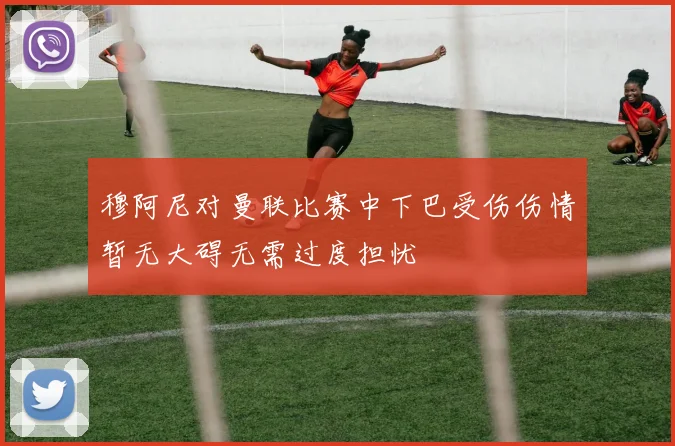 穆阿尼对曼联比赛中下巴受伤伤情暂无大碍无需过度担忧