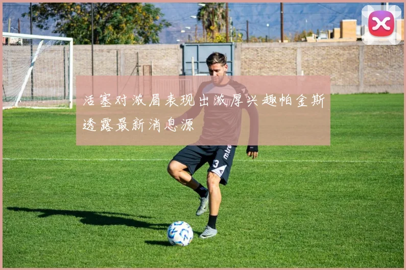 活塞对浓眉表现出浓厚兴趣帕金斯透露最新消息源