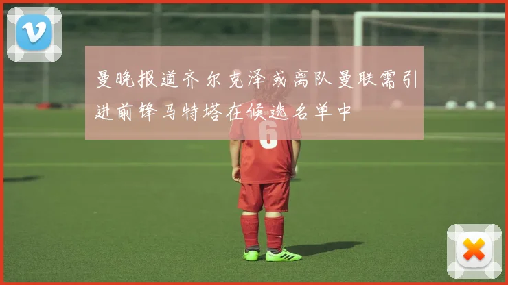 曼晚报道齐尔克泽或离队曼联需引进前锋马特塔在候选名单中