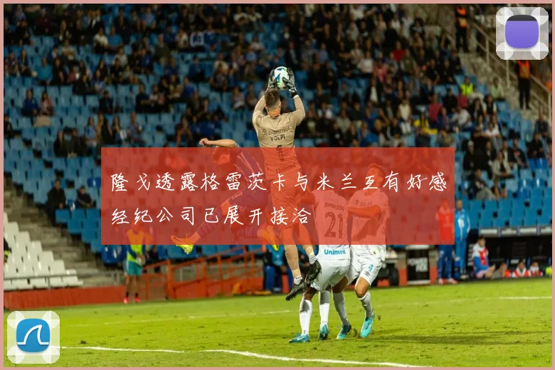 隆戈透露格雷茨卡与米兰互有好感经纪公司已展开接洽