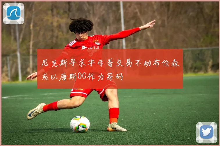尼克斯寻求字母哥交易不动布伦森或以唐斯OG作为筹码