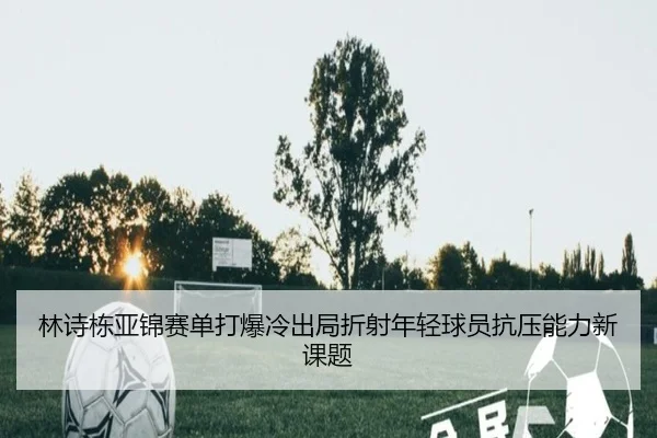 林诗栋亚锦赛单打爆冷出局折射年轻球员抗压能力新课题